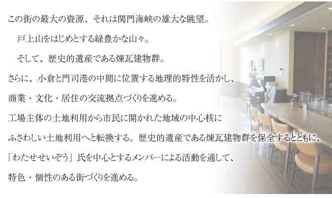 この街の最大の資源、それは関門海峡の雄大な眺望。
戸上山をはじめとする緑豊かな山々。
そして、歴史的遺産である煉瓦建物群。
さらに、小倉と門司港の中間に位置する地理的特性を活かし、
商業・文化・居住の交流拠点づくりを進める。
工場主体の土地利用から市民に開かれた地域の中心核に
ふさわしい土地利用へと転換する。歴史的遺産である煉瓦建物群を保全するとともに、
「わたせせいぞう」氏を中心とするメンバーによる活動を通して、
特色・個性のある街づくりを進める。